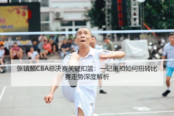 张镇麟CBA总决赛关键扣篮：一记重扣如何扭转比赛走势深度解析