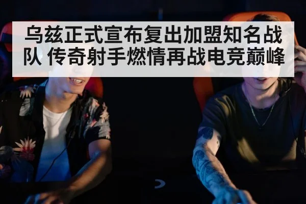 乌兹正式宣布复出加盟知名战队 传奇射手燃情再战电竞巅峰